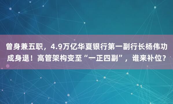 曾身兼五职，4.9万亿华夏银行第一副行长杨伟功成身退！高管架构变至“一正四副”，谁来补位？