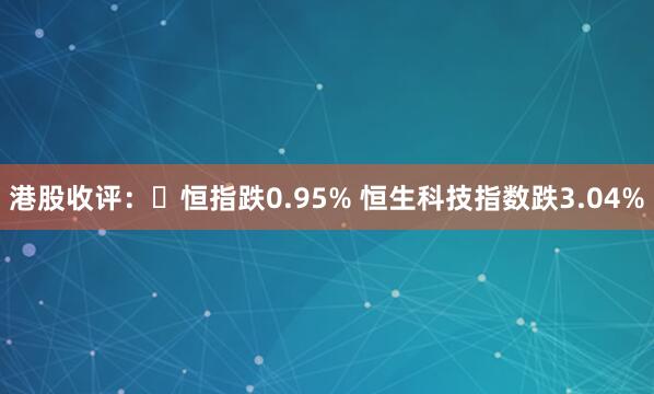 港股收评:恒指跌0.95% 恒生科技指数跌3.04%