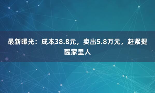 最新曝光：成本38.8元，卖出5.8万元，赶紧提醒家里人