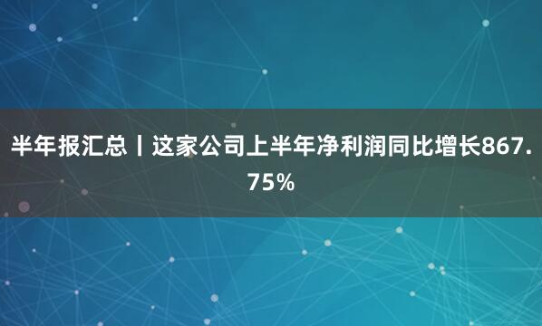 半年报汇总丨这家公司上半年净利润同比增长867.75%