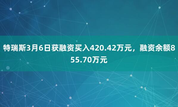特瑞斯3月6日获融资买入420.42万元，融资余额855.70万元