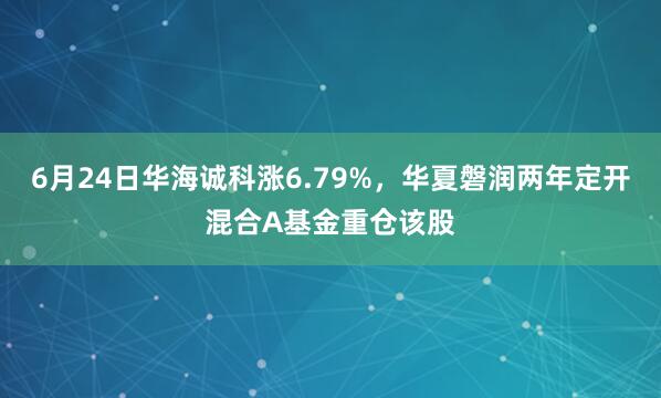6月24日华海诚科涨6.79%，华夏磐润两年定开混合A基金重仓该股