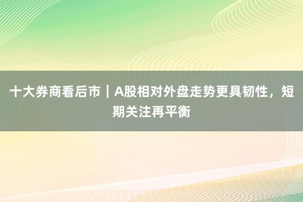 十大券商看后市｜A股相对外盘走势更具韧性，短期关注再平衡