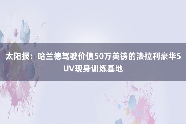 太阳报：哈兰德驾驶价值50万英镑的法拉利豪华SUV现身训练基地