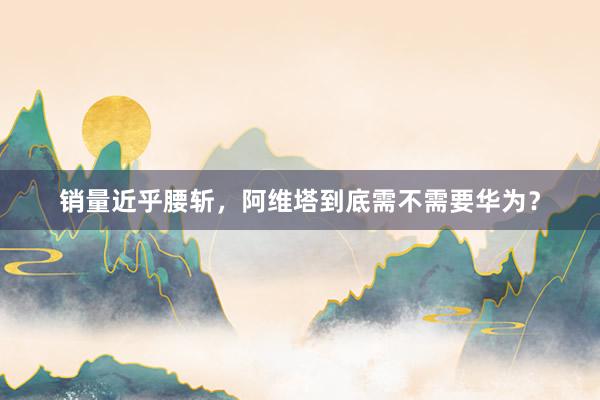 销量近乎腰斩，阿维塔到底需不需要华为？
