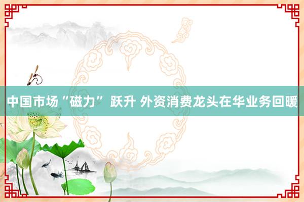 中国市场“磁力” 跃升 外资消费龙头在华业务回暖