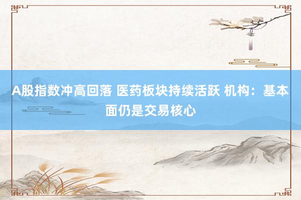 A股指数冲高回落 医药板块持续活跃 机构：基本面仍是交易核心