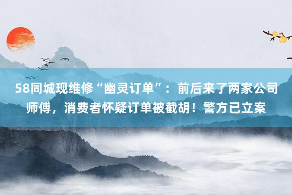 58同城现维修“幽灵订单”：前后来了两家公司师傅，消费者怀疑订单被截胡！警方已立案