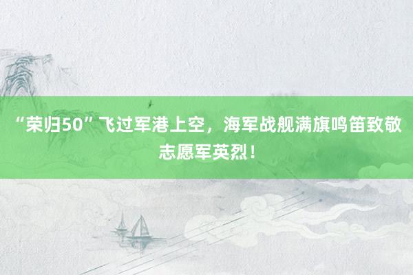 “荣归50”飞过军港上空，海军战舰满旗鸣笛致敬志愿军英烈！