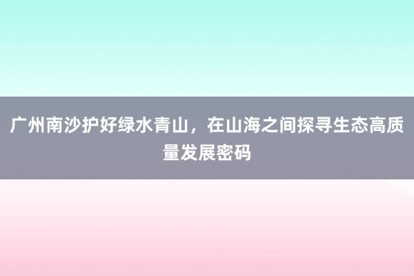 广州南沙护好绿水青山，在山海之间探寻生态高质量发展密码