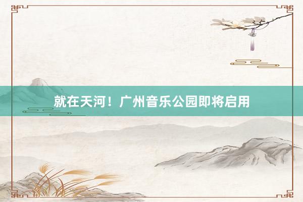 就在天河！广州音乐公园即将启用