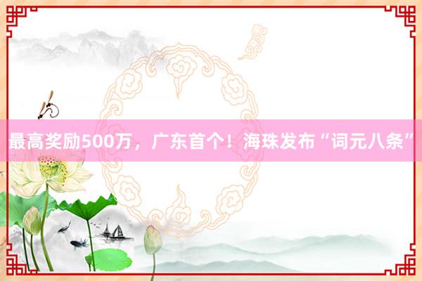 最高奖励500万，广东首个！海珠发布“词元八条”