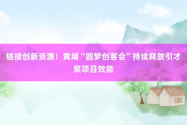 链接创新资源！黄埔“圆梦创客会”持续释放引才聚项目效能