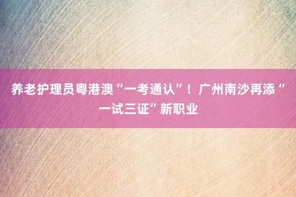 养老护理员粤港澳“一考通认”！广州南沙再添“一试三证”新职业