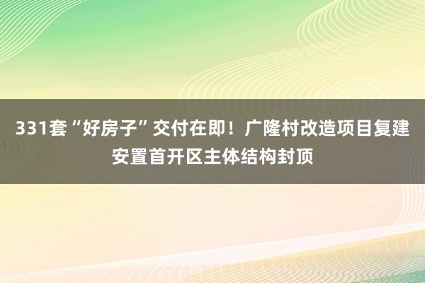 331套“好房子”交付在即！广隆村改造项目复建安置首开区主体结构封顶