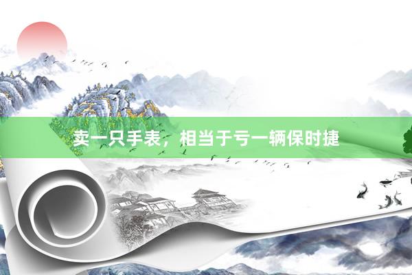 卖一只手表，相当于亏一辆保时捷