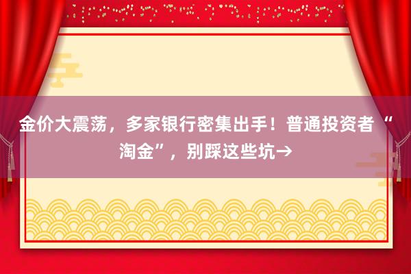 金价大震荡，多家银行密集出手！普通投资者 “淘金”，别踩这些坑→