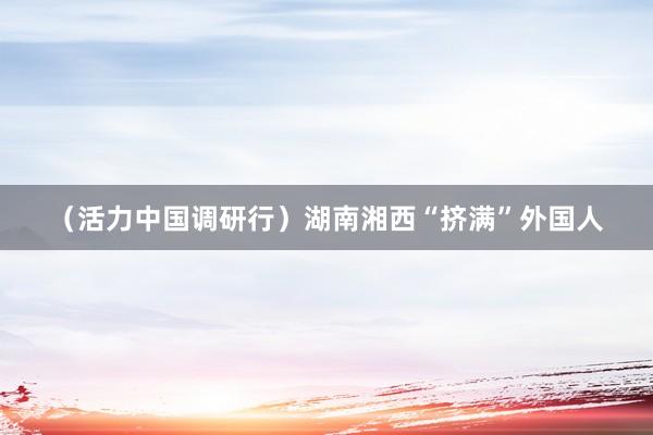 （活力中国调研行）湖南湘西“挤满”外国人