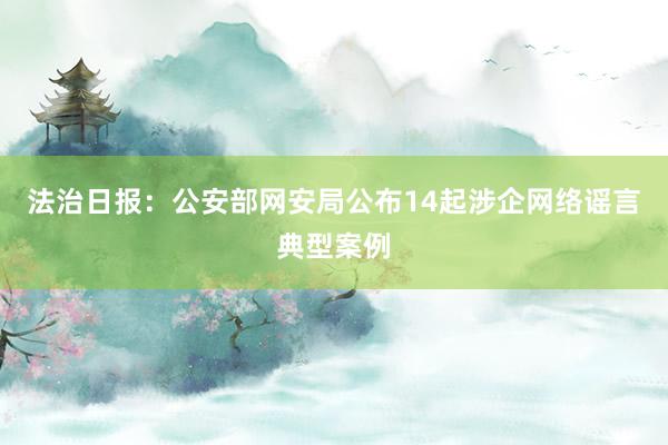 法治日报：公安部网安局公布14起涉企网络谣言典型案例