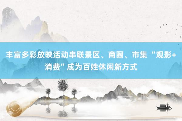 丰富多彩放映活动串联景区、商圈、市集 “观影+消费”成为百姓休闲新方式