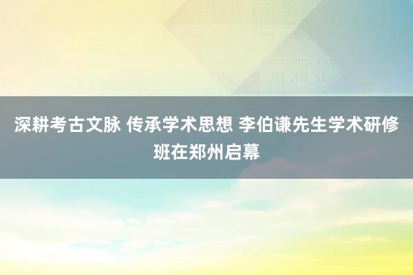 深耕考古文脉 传承学术思想 李伯谦先生学术研修班在郑州启幕