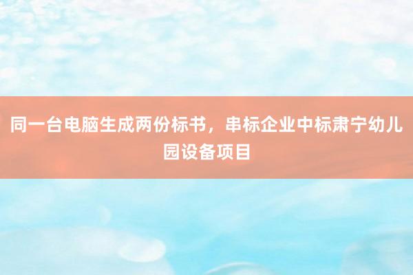 同一台电脑生成两份标书，串标企业中标肃宁幼儿园设备项目
