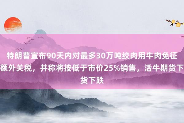 特朗普宣布90天内对最多30万吨绞肉用牛肉免征配额外关税，并称将按低于市价25%销售，活牛期货下跌