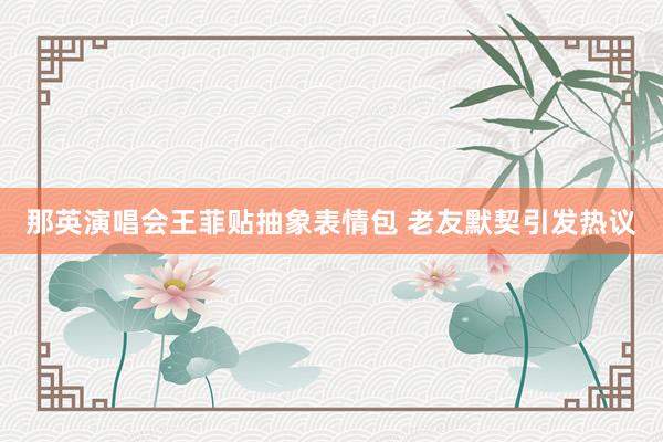 那英演唱会王菲贴抽象表情包 老友默契引发热议