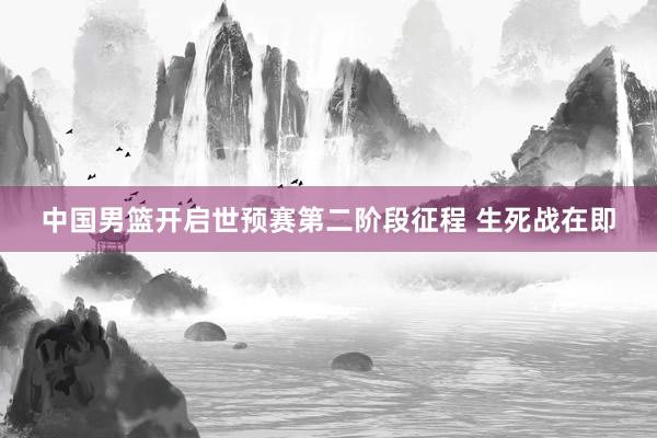 中国男篮开启世预赛第二阶段征程 生死战在即