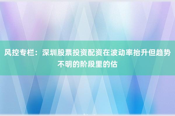 风控专栏：深圳股票投资配资在波动率抬升但趋势不明的阶段里的估