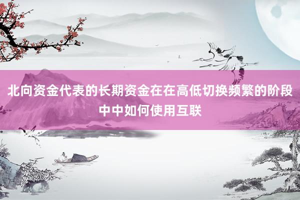 北向资金代表的长期资金在在高低切换频繁的阶段中中如何使用互联