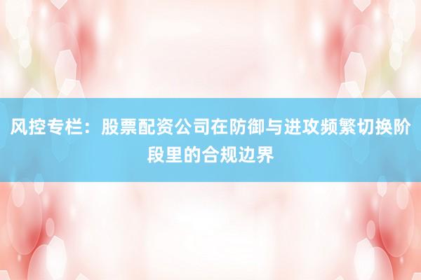 风控专栏：股票配资公司在防御与进攻频繁切换阶段里的合规边界