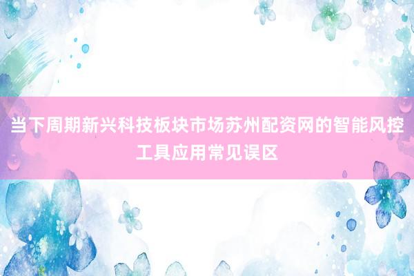 当下周期新兴科技板块市场苏州配资网的智能风控工具应用常见误区