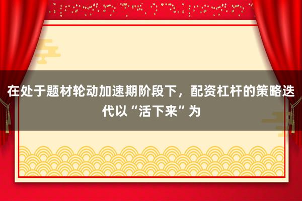 在处于题材轮动加速期阶段下，配资杠杆的策略迭代以“活下来”为