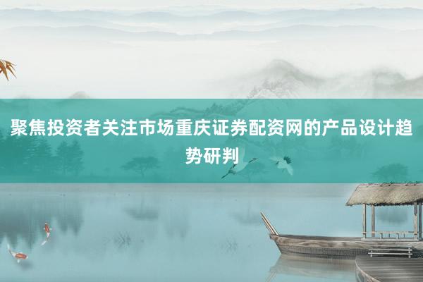 聚焦投资者关注市场重庆证券配资网的产品设计趋势研判
