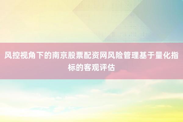 风控视角下的南京股票配资网风险管理基于量化指标的客观评估