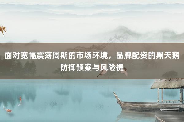 面对宽幅震荡周期的市场环境，品牌配资的黑天鹅防御预案与风险提