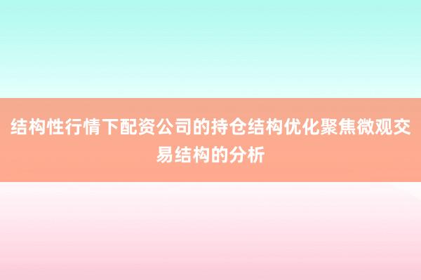 结构性行情下配资公司的持仓结构优化聚焦微观交易结构的分析