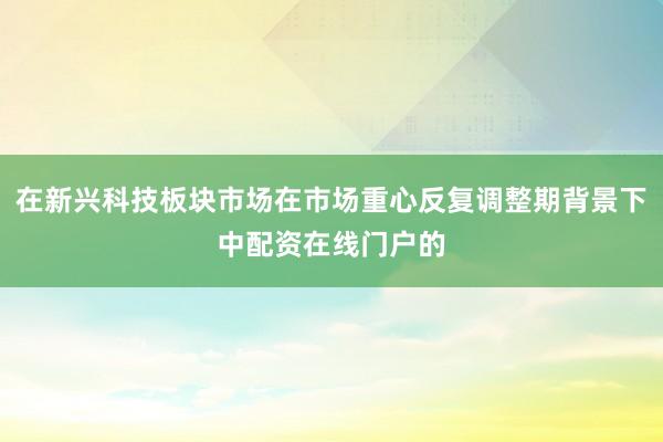 在新兴科技板块市场在市场重心反复调整期背景下中配资在线门户的