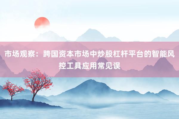 市场观察：跨国资本市场中炒股杠杆平台的智能风控工具应用常见误