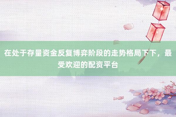 在处于存量资金反复博弈阶段的走势格局下下，最受欢迎的配资平台