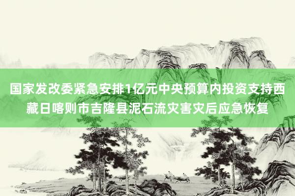 国家发改委紧急安排1亿元中央预算内投资支持西藏日喀则市吉隆县泥石流灾害灾后应急恢复