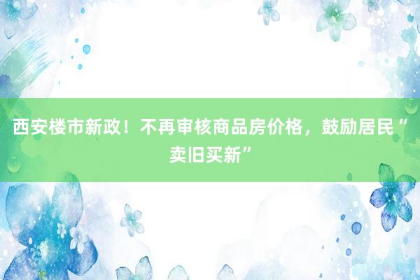 西安楼市新政！不再审核商品房价格，鼓励居民“卖旧买新”