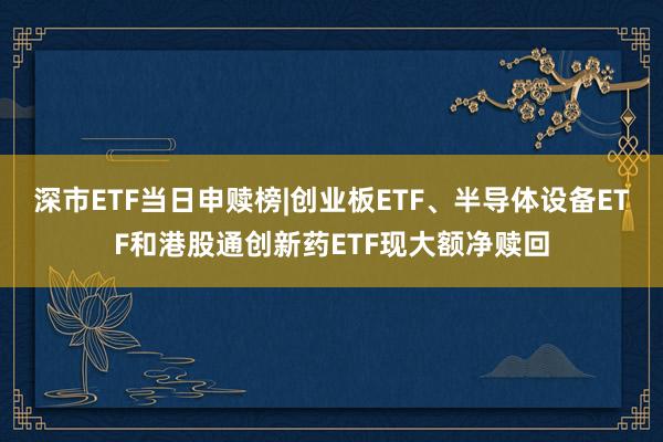 深市ETF当日申赎榜|创业板ETF、半导体设备ETF和港股通创新药ETF现大额净赎回