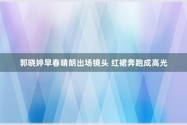 郭晓婷早春晴朗出场镜头 红裙奔跑成高光