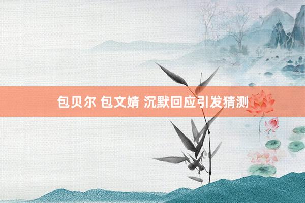 包贝尔 包文婧 沉默回应引发猜测