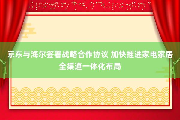 京东与海尔签署战略合作协议 加快推进家电家居全渠道一体化布局