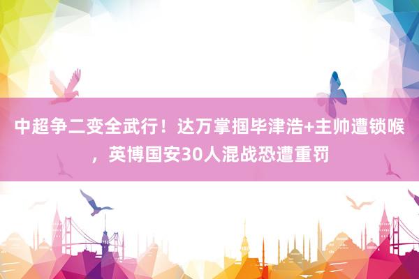 中超争二变全武行！达万掌掴毕津浩+主帅遭锁喉，英博国安30人混战恐遭重罚