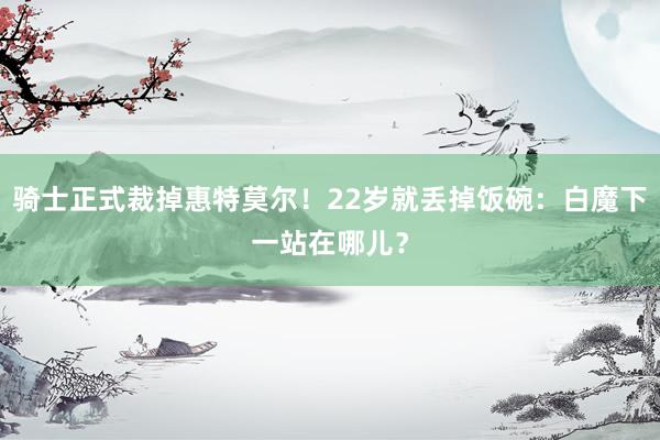 骑士正式裁掉惠特莫尔！22岁就丢掉饭碗：白魔下一站在哪儿？