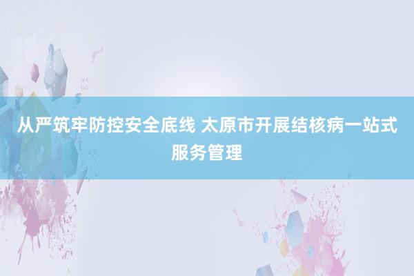 从严筑牢防控安全底线 太原市开展结核病一站式服务管理